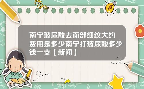 南宁玻尿酸去面部细纹大约费用是多少南宁打玻尿酸多少钱一支【新闻】