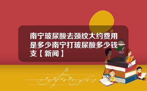 南宁玻尿酸去颈纹大约费用是多少南宁打玻尿酸多少钱一支【新闻】