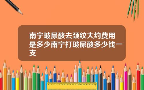 南宁玻尿酸去颈纹大约费用是多少南宁打玻尿酸多少钱一支