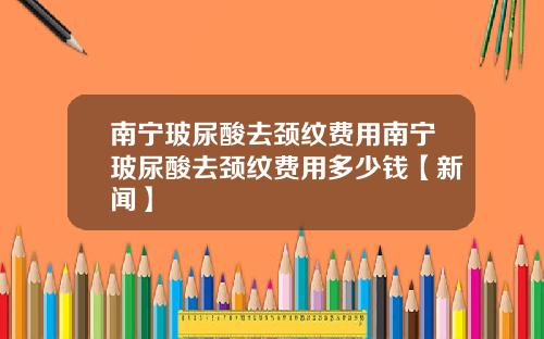 南宁玻尿酸去颈纹费用南宁玻尿酸去颈纹费用多少钱【新闻】
