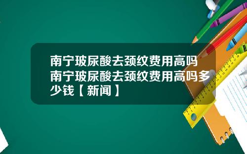 南宁玻尿酸去颈纹费用高吗南宁玻尿酸去颈纹费用高吗多少钱【新闻】