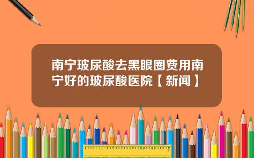 南宁玻尿酸去黑眼圈费用南宁好的玻尿酸医院【新闻】
