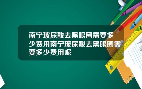南宁玻尿酸去黑眼圈需要多少费用南宁玻尿酸去黑眼圈需要多少费用呢