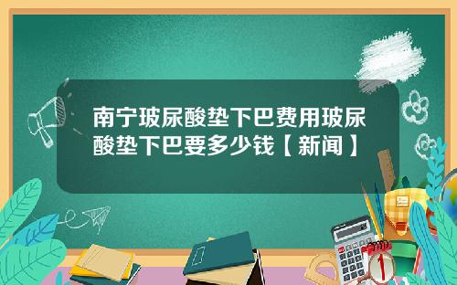南宁玻尿酸垫下巴费用玻尿酸垫下巴要多少钱【新闻】