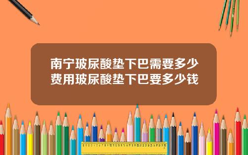 南宁玻尿酸垫下巴需要多少费用玻尿酸垫下巴要多少钱