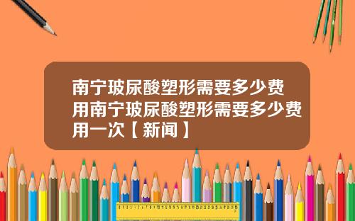 南宁玻尿酸塑形需要多少费用南宁玻尿酸塑形需要多少费用一次【新闻】