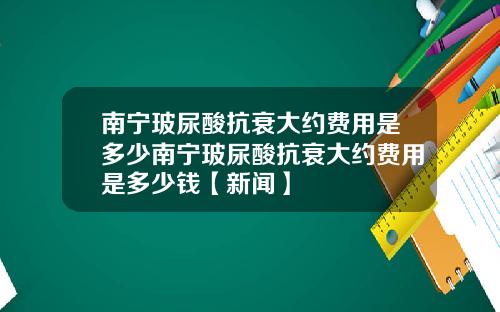南宁玻尿酸抗衰大约费用是多少南宁玻尿酸抗衰大约费用是多少钱【新闻】