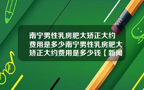 南宁男性乳房肥大矫正大约费用是多少南宁男性乳房肥大矫正大约费用是多少钱【新闻】