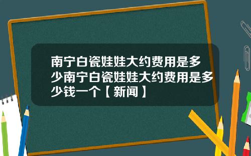 南宁白瓷娃娃大约费用是多少南宁白瓷娃娃大约费用是多少钱一个【新闻】