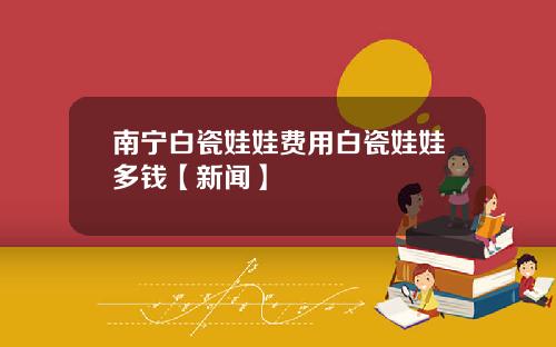 南宁白瓷娃娃费用白瓷娃娃多钱【新闻】