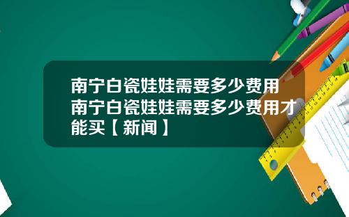南宁白瓷娃娃需要多少费用南宁白瓷娃娃需要多少费用才能买【新闻】