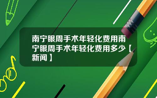 南宁眼周手术年轻化费用南宁眼周手术年轻化费用多少【新闻】
