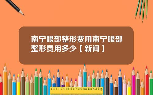 南宁眼部整形费用南宁眼部整形费用多少【新闻】