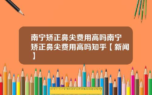 南宁矫正鼻尖费用高吗南宁矫正鼻尖费用高吗知乎【新闻】