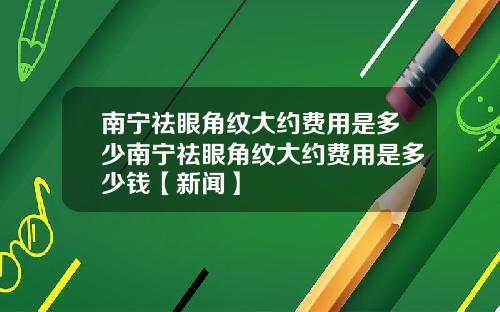 南宁祛眼角纹大约费用是多少南宁祛眼角纹大约费用是多少钱【新闻】