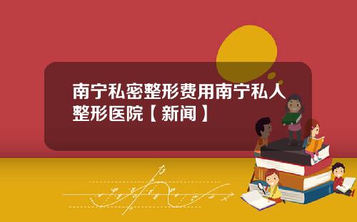 南宁私密整形费用南宁私人整形医院【新闻】