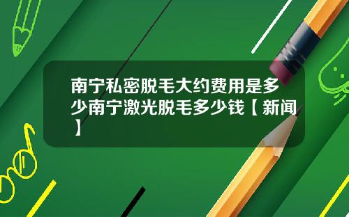 南宁私密脱毛大约费用是多少南宁激光脱毛多少钱【新闻】