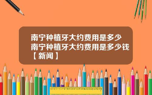 南宁种植牙大约费用是多少南宁种植牙大约费用是多少钱【新闻】