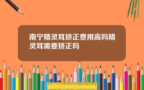 南宁精灵耳矫正费用高吗精灵耳需要矫正吗