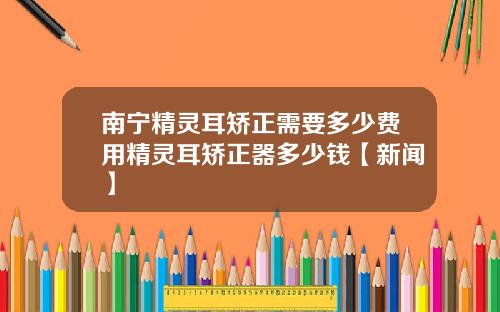 南宁精灵耳矫正需要多少费用精灵耳矫正器多少钱【新闻】