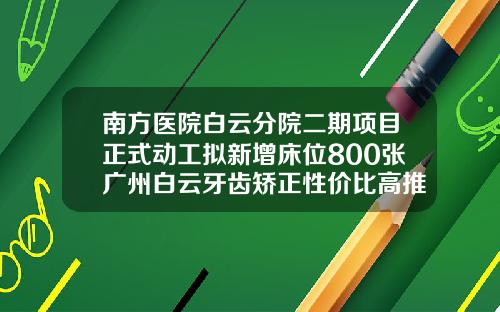 南方医院白云分院二期项目正式动工拟新增床位800张广州白云牙齿矫正性价比高推荐哪家医院