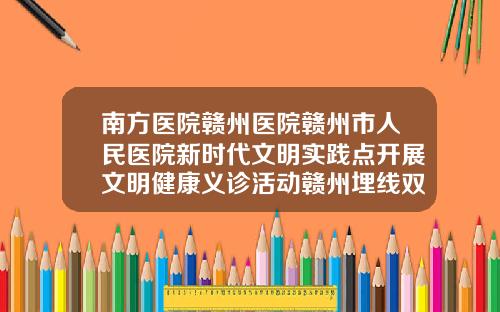 南方医院赣州医院赣州市人民医院新时代文明实践点开展文明健康义诊活动赣州埋线双眼皮