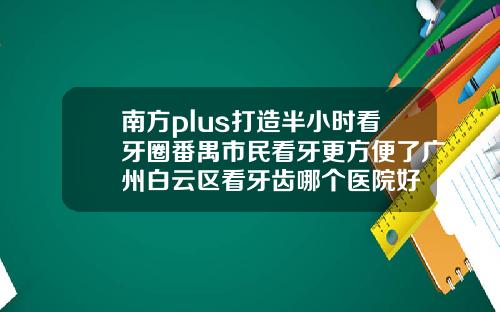 南方plus打造半小时看牙圈番禺市民看牙更方便了广州白云区看牙齿哪个医院好