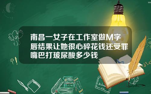 南昌一女子在工作室做M字唇结果让她很心碎花钱还受罪嘴巴打玻尿酸多少钱