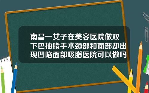 南昌一女子在美容医院做双下巴抽脂手术颈部和面部却出现凹陷面部吸脂医院可以做吗