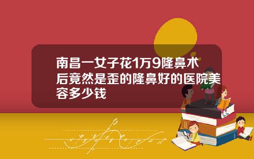 南昌一女子花1万9隆鼻术后竟然是歪的隆鼻好的医院美容多少钱