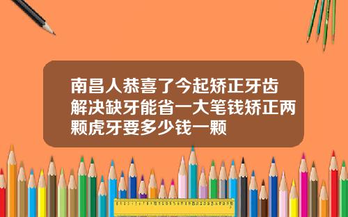 南昌人恭喜了今起矫正牙齿解决缺牙能省一大笔钱矫正两颗虎牙要多少钱一颗