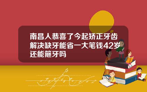 南昌人恭喜了今起矫正牙齿解决缺牙能省一大笔钱42岁还能箍牙吗