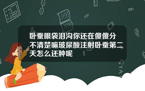 卧蚕眼袋泪沟你还在傻傻分不清楚嘛玻尿酸注射卧蚕第二天怎么还肿呢