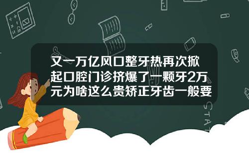 又一万亿风口整牙热再次掀起口腔门诊挤爆了一颗牙2万元为啥这么贵矫正牙齿一般要花多少钱隐形牙