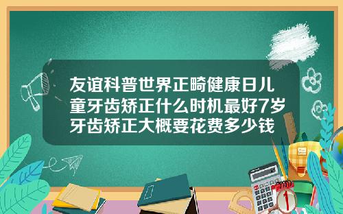 友谊科普世界正畸健康日儿童牙齿矫正什么时机最好7岁牙齿矫正大概要花费多少钱