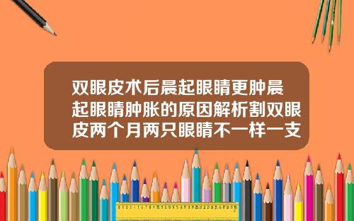 双眼皮术后晨起眼睛更肿晨起眼睛肿胀的原因解析割双眼皮两个月两只眼睛不一样一支恢复挺好一只很肿