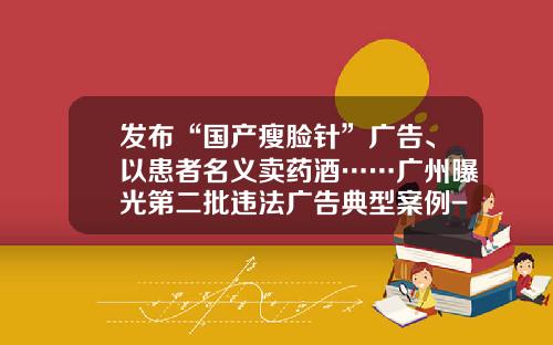 发布“国产瘦脸针”广告、以患者名义卖药酒……广州曝光第二批违法广告典型案例-东莞瘦脸针多少钱一次