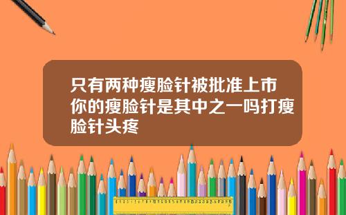 只有两种瘦脸针被批准上市你的瘦脸针是其中之一吗打瘦脸针头疼