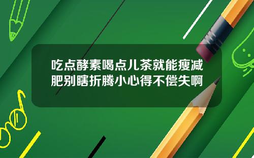 吃点酵素喝点儿茶就能瘦减肥别瞎折腾小心得不偿失啊