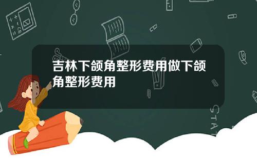 吉林下颌角整形费用做下颌角整形费用