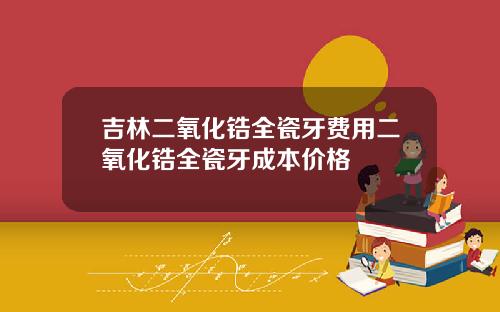 吉林二氧化锆全瓷牙费用二氧化锆全瓷牙成本价格