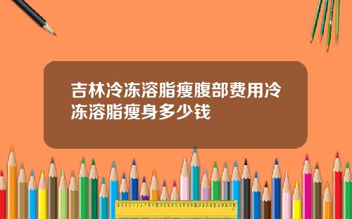 吉林冷冻溶脂瘦腹部费用冷冻溶脂瘦身多少钱