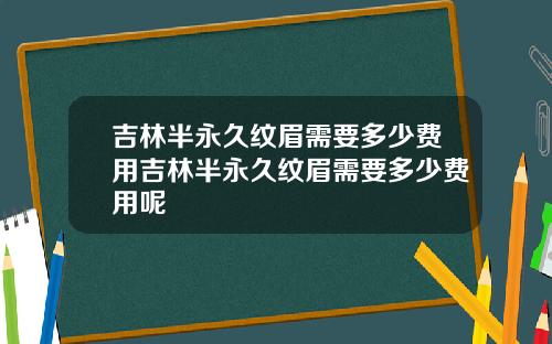 吉林半永久纹眉需要多少费用吉林半永久纹眉需要多少费用呢