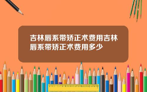 吉林唇系带矫正术费用吉林唇系带矫正术费用多少