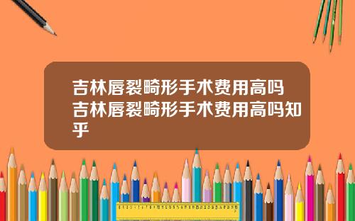 吉林唇裂畸形手术费用高吗吉林唇裂畸形手术费用高吗知乎