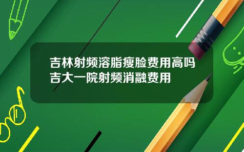 吉林射频溶脂瘦脸费用高吗吉大一院射频消融费用