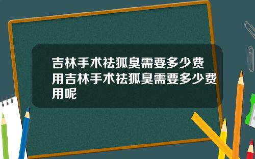 吉林手术祛狐臭需要多少费用吉林手术祛狐臭需要多少费用呢