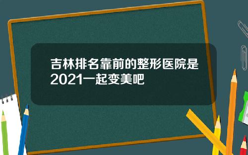 吉林排名靠前的整形医院是2021一起变美吧