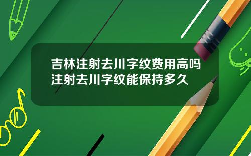 吉林注射去川字纹费用高吗注射去川字纹能保持多久
