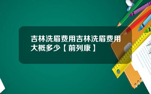 吉林洗眉费用吉林洗眉费用大概多少【前列康】